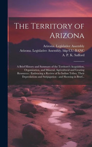The Territory Of Arizona: A Brief History And Summary Of The Territory's Acquisition, Organization, And Mineral, Agricultural And Grazing Resources: ... And Subjugation: And Showing In Brief... The Territory Of Arizona: A Brief History And Summary Of The Territory's Acquisition, Organization, And Mineral, Agricultural And Grazing Resources: ... And Subjugation: And Showing In Brief...