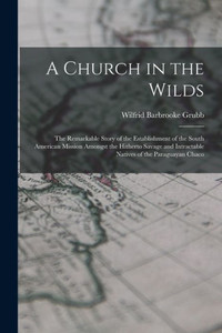 A Church In The Wilds: The Remarkable Story Of The Establishment Of The South American Mission Amongst The Hitherto Savage And Intractable Natives Of The Paraguayan Chaco A Church In The Wilds: The Remarkable Story Of The Establishment Of The South American Mission Amongst The Hitherto Savage And Intractable Natives Of The Paraguayan Chaco