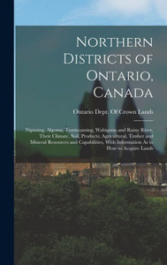 Northern Districts Of Ontario, Canada: Nipissing, Algoma, Temiscaming, Wabigoon And Rainy River, Their Climate, Soil, Products; Agricultural, Timber ... With Information As To How To Acquire Lands Northern Districts Of Ontario, Canada: Nipissing, Algoma, Temiscaming, Wabigoon And Rainy River, Their Climate, Soil, Products; Agricultural, Timber ... With Information As To How To Acquire Lands