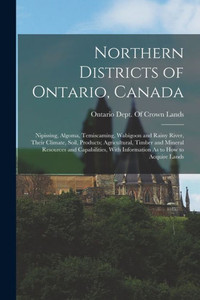 Northern Districts Of Ontario, Canada: Nipissing, Algoma, Temiscaming, Wabigoon And Rainy River, Their Climate, Soil, Products; Agricultural, Timber ... With Information As To How To Acquire Lands Northern Districts Of Ontario, Canada: Nipissing, Algoma, Temiscaming, Wabigoon And Rainy River, Their Climate, Soil, Products; Agricultural, Timber ... With Information As To How To Acquire Lands