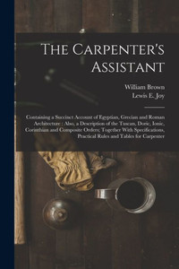 The Carpenter's Assistant: Containing A Succinct Account Of Egyptian, Grecian And Roman Architecture: Also, A Description Of The Tuscan, Doric, Ionic, ... Practical Rules And Tables For Carpenter The Carpenter's Assistant: Containing A Succinct Account Of Egyptian, Grecian And Roman Architecture: Also, A Description Of The Tuscan, Doric, Ionic, ... Practical Rules And Tables For Carpenter