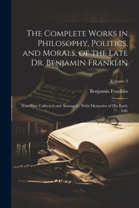 The Complete Works In Philosophy, Politics, And Morals, Of The Late Dr. Benjamin Franklin: Now First Collected And Arranged: With Memories Of His Early Life; Volume 3 The Complete Works In Philosophy, Politics, And Morals, Of The Late Dr. Benjamin Franklin: Now First Collected And Arranged: With Memories Of His Early Life; Volume 3