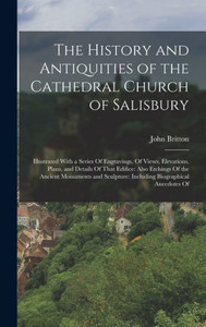 The History And Antiquities Of The Cathedral Church Of Salisbury: Illustrated With A Series Of Engravings, Of Views, Elevations, Plans, And Details Of ... Including Biographical Anecdotes Of The History And Antiquities Of The Cathedral Church Of Salisbury: Illustrated With A Series Of Engravings, Of Views, Elevations, Plans, And Details Of ... Including Biographical Anecdotes Of