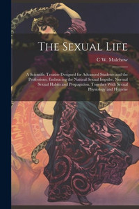 The Sexual Life: A Scientific Treatise Designed For Advanced Students And The Professions, Embracing The Natural Sexual Impulse, Normal Sexual Habits ... Together With Sexual Physiology And Hygiene The Sexual Life: A Scientific Treatise Designed For Advanced Students And The Professions, Embracing The Natural Sexual Impulse, Normal Sexual Habits ... Together With Sexual Physiology And Hygiene
