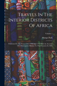 Travels In The Interior Districts Of Africa: Performed In The Years 1795, 1796 And 1797 With An Account Of A Subsequent Mission To That Country In 1805; Volume 1 Travels In The Interior Districts Of Africa: Performed In The Years 1795, 1796 And 1797 With An Account Of A Subsequent Mission To That Country In 1805; Volume 1