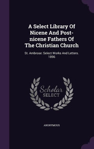 A Select Library Of Nicene And Post-Nicene Fathers Of The Christian Church: St. Ambrose: Select Works And Letters. 1896 A Select Library Of Nicene And Post-Nicene Fathers Of The Christian Church: St. Ambrose: Select Works And Letters. 1896