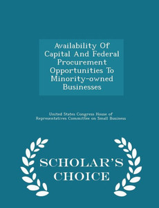 Availability Of Capital And Federal Procurement Opportunities To Minority-Owned Businesses - Scholar's Choice Edition Availability Of Capital And Federal Procurement Opportunities To Minority-Owned Businesses - Scholar's Choice Edition