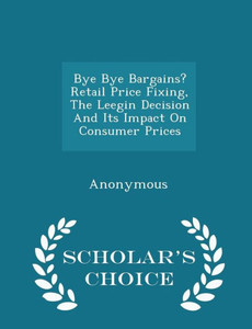 Bye Bye Bargains? Retail Price Fixing, The Leegin Decision And Its Impact On Consumer Prices - Scholar's Choice Edition Bye Bye Bargains? Retail Price Fixing, The Leegin Decision And Its Impact On Consumer Prices - Scholar's Choice Edition