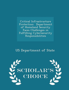 Critical Infrastructure Protection: Department Of Homeland Security Faces Challenges In Fulfilling Cybersecurity Responsibilities - Scholar's Choice Edition Critical Infrastructure Protection: Department Of Homeland Security Faces Challenges In Fulfilling Cybersecurity Responsibilities - Scholar's Choice Edition
