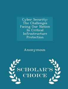 Cyber Security: The Challenges Facing Our Nation In Critical Infrastructure Protection - Scholar's Choice Edition Cyber Security: The Challenges Facing Our Nation In Critical Infrastructure Protection - Scholar's Choice Edition