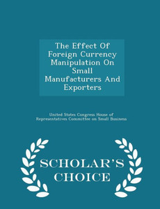 The Effect Of Foreign Currency Manipulation On Small Manufacturers And Exporters - Scholar's Choice Edition The Effect Of Foreign Currency Manipulation On Small Manufacturers And Exporters - Scholar's Choice Edition
