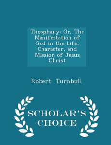 Theophany: Or, The Manifestation Of God In The Life, Character, And Mission Of Jesus Christ - Scholar's Choice Edition Theophany: Or, The Manifestation Of God In The Life, Character, And Mission Of Jesus Christ - Scholar's Choice Edition