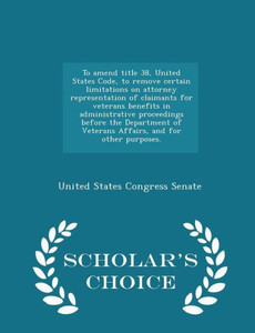 To Amend Title 38, United States Code, To Remove Certain Limitations On Attorney Representation Of Claimants For Veterans Benefits In Administrative ... Other Purposes. - Scholar's Choice Edition To Amend Title 38, United States Code, To Remove Certain Limitations On Attorney Representation Of Claimants For Veterans Benefits In Administrative ... Other Purposes. - Scholar's Choice Edition