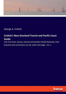 Crofutt's New Overland Tourist And Pacific Coast Guide: Over The Union, Kansas, Central And Southern Pacific Railroads, Their Branches And Connections, By Rail, Water And Stage - Vol. 1 Crofutt's New Overland Tourist And Pacific Coast Guide: Over The Union, Kansas, Central And Southern Pacific Railroads, Their Branches And Connections, By Rail, Water And Stage - Vol. 1