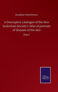 A Descriptive Catalogue Of The New Sydenham Society's Atlas Of Portraits Of Diseases Of The Skin: Part I A Descriptive Catalogue Of The New Sydenham Society's Atlas Of Portraits Of Diseases Of The Skin: Part I