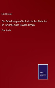 Die Gründung Preußisch-Deutscher Colonien Im Indischen Und Großen Ocean: Eine Studie (German Edition) Die Gründung Preußisch-Deutscher Colonien Im Indischen Und Großen Ocean: Eine Studie (German Edition)
