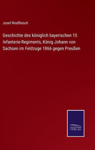 Geschichte Des Königlich Bayerischen 15 Infanterie-Regiments, König Johann Von Sachsen Im Feldzuge 1866 Gegen Preußen (German Edition) Geschichte Des Königlich Bayerischen 15 Infanterie-Regiments, König Johann Von Sachsen Im Feldzuge 1866 Gegen Preußen (German Edition)