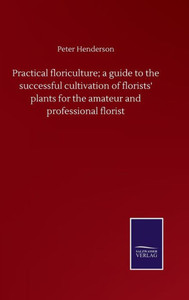 Practical Floriculture; A Guide To The Successful Cultivation Of Florists' Plants For The Amateur And Professional Florist Practical Floriculture; A Guide To The Successful Cultivation Of Florists' Plants For The Amateur And Professional Florist