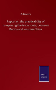 Report On The Practicability Of Re-Opening The Trade Route, Between Burma And Western China Report On The Practicability Of Re-Opening The Trade Route, Between Burma And Western China