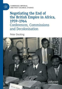 Negotiating The End Of The British Empire In Africa, 1959-1964: Conferences, Commissions And Decolonisation (Cambridge Imperial And Post-Colonial Studies)