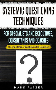 Systemic Questioning Techniques For Specialists And Executives, Consultants And Coaches: The Importance Of Questions In The Profession Systemic Questioning Techniques For Specialists And Executives, Consultants And Coaches: The Importance Of Questions In The Profession