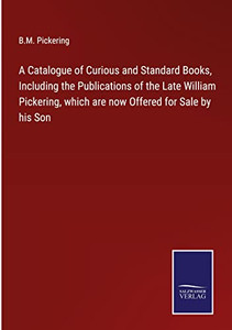 A Catalogue Of Curious And Standard Books, Including The Publications Of The Late William Pickering, Which Are Now Offered For Sale By His Son A Catalogue Of Curious And Standard Books, Including The Publications Of The Late William Pickering, Which Are Now Offered For Sale By His Son