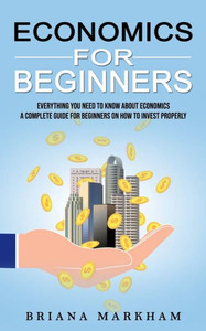 Economics For Beginners: Everything You Need To Know About Economics (A Complete Guide For Beginners On How To Invest Properly)