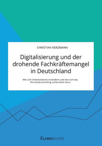Digitalisierung Und Der Drohende Fachkräftemangel In Deutschland. Wie Sich Arbeitsmärkte Verändern Und Wie Sich Das Personalcontrolling Vorbereiten Kann (German Edition)