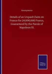 Details Of An Unpaid Claim On France For 24,000,000 Francs, Guaranteed By The Parole Of Napoleon Iii. Details Of An Unpaid Claim On France For 24,000,000 Francs, Guaranteed By The Parole Of Napoleon Iii.