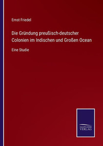 Die Gründung Preußisch-Deutscher Colonien Im Indischen Und Großen Ocean: Eine Studie (German Edition) Die Gründung Preußisch-Deutscher Colonien Im Indischen Und Großen Ocean: Eine Studie (German Edition)