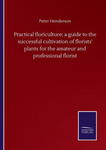 Practical Floriculture; A Guide To The Successful Cultivation Of Florists' Plants For The Amateur And Professional Florist Practical Floriculture; A Guide To The Successful Cultivation Of Florists' Plants For The Amateur And Professional Florist