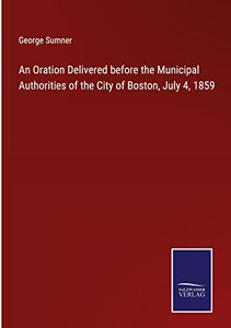 An Oration Delivered Before The Municipal Authorities Of The City Of Boston, July 4, 1859 An Oration Delivered Before The Municipal Authorities Of The City Of Boston, July 4, 1859