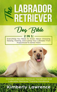 The Labrador Retriever Dog Bible: Everything You Need To Know About Choosing, Raising, Training, And Caring Your Labrador From Puppyhood To Senior Years The Labrador Retriever Dog Bible: Everything You Need To Know About Choosing, Raising, Training, And Caring Your Labrador From Puppyhood To Senior Years