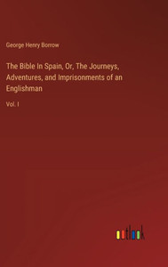 The Bible In Spain, Or, The Journeys, Adventures, and Imprisonments of an Englishman : Vol. I The Bible In Spain, Or, The Journeys, Adventures, and Imprisonments of an Englishman : Vol. I