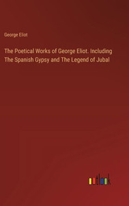 The Poetical Works of George Eliot. Including The Spanish Gypsy and The Legend of Jubal The Poetical Works of George Eliot. Including The Spanish Gypsy and The Legend of Jubal