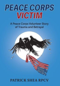 Peace Corps Victim : A Peace Corps Volunteer Story of Trauma and Betrayal Peace Corps Victim : A Peace Corps Volunteer Story of Trauma and Betrayal