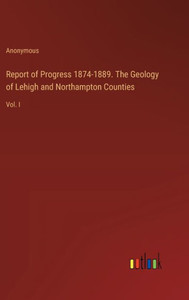 Report of Progress 1874-1889. The Geology of Lehigh and Northampton Counties : Vol. I Report of Progress 1874-1889. The Geology of Lehigh and Northampton Counties : Vol. I