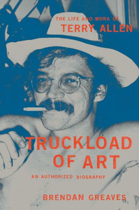 Truckload of Art : The Life and Work of Terry Allen--An Authorized Biography