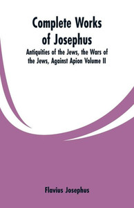 Complete Works of Josephus : Antiquities of the Jews, the Wars of the Jews, Against Apion Complete Works of Josephus : Antiquities of the Jews, the Wars of the Jews, Against Apion