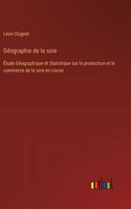 Géographie de la soie : Étude Géographique et Statistique sur la production et le commerce de la soie en cocon Géographie de la soie : Étude Géographique et Statistique sur la production et le commerce de la soie en cocon