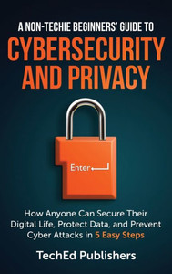 A Non-Techie Beginners' Guide to Cybersecurity and Privacy : How Anyone Can Secure Their Digital Life, Protect Data, and Prevent Cyber Attacks in 5 Easy Steps