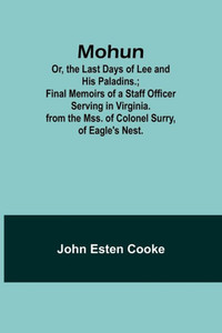 Mohun; Or, the Last Days of Lee and His Paladins.; Final Memoirs of a Staff Officer Serving in Virginia. from the Mss. of Colonel Surry, of Eagle's Nest.