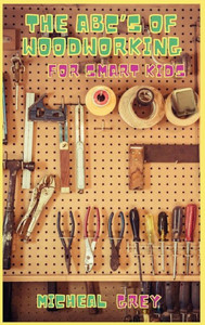 The ABC's of Woodworking for Smart Kids : Mind-blowing DIY Project Ideas to Become a Little Master in Carving and Woodworking. A Beginners Guide to Learn and Improve Your Skills and Techniques