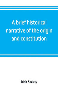 A Brief Historical Narrative of the Origin and Constitution of "The Society of the Governor and Assistants, London, of the New Plantation in Ulster, W
