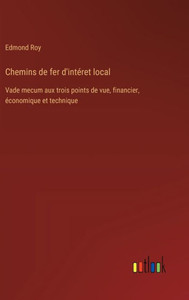 Chemins de fer d'intéret local : Vade mecum aux trois points de vue, financier, économique et technique Chemins de fer d'intéret local : Vade mecum aux trois points de vue, financier, économique et technique