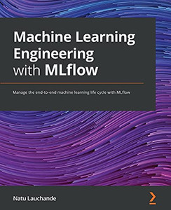 Machine Learning Engineering With Mlflow: Manage The End-To-End Machine Learning Life Cycle With Mlflow Machine Learning Engineering With Mlflow: Manage The End-To-End Machine Learning Life Cycle With Mlflow