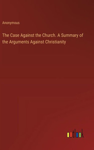 The Case Against the Church. A Summary of the Arguments Against Christianity