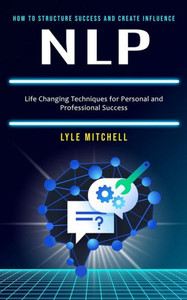 Nlp : How to Structure Success and Create Influence (Life Changing Techniques for Personal and Professional Success)