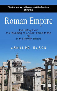 Roman Empire : The Ancient World Economy & the Empires of Parthia (The History From the Founding of Ancient Rome to the Fall of the Roman Empire) Roman Empire : The Ancient World Economy & the Empires of Parthia (The History From the Founding of Ancient Rome to the Fall of the Roman Empire)
