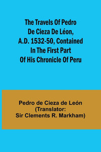 The Travels of Pedro de Cieza de Léon, A.D. 1532-50, Contained in the First Part of His Chronicle of Peru The Travels of Pedro de Cieza de Léon, A.D. 1532-50, Contained in the First Part of His Chronicle of Peru